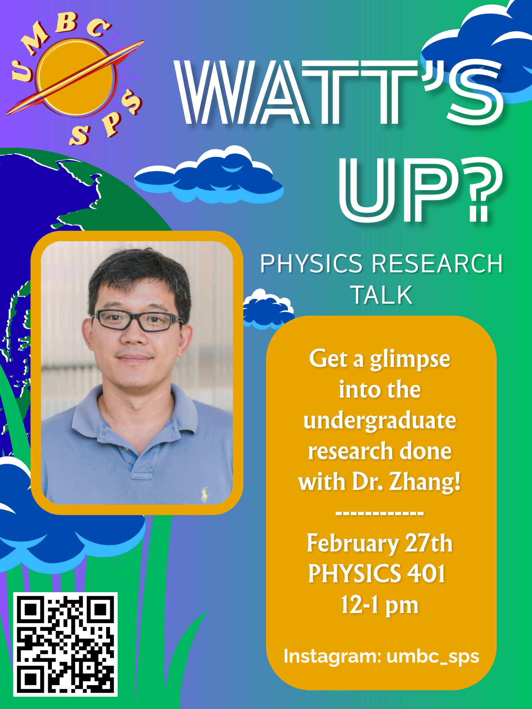A vibrant event flyer for "Watt’s Up? Physics Research Talk" hosted by the UMBC Society of Physics Students (SPS). The background features a blue-to-green gradient with playful illustrations of clouds and Earth.

The top left displays the UMBC SPS logo, featuring a planet with a ring. The main title "WATT’S UP?" is written in a large, white, stylized outline font. In the center, a portrait of Dr. Zhang, a man with glasses and a blue polo shirt, is framed in a gold rounded rectangle.

To the right, a gold text box invites viewers to "Get a glimpse into the undergraduate research done with Dr. Zhang!" The event details are listed below as:

Date: February 27th

Location: PHYSICS 401

Time: 12–1 pm

The bottom left includes a QR code, and the bottom right lists the Instagram handle: @umbc_sps.
