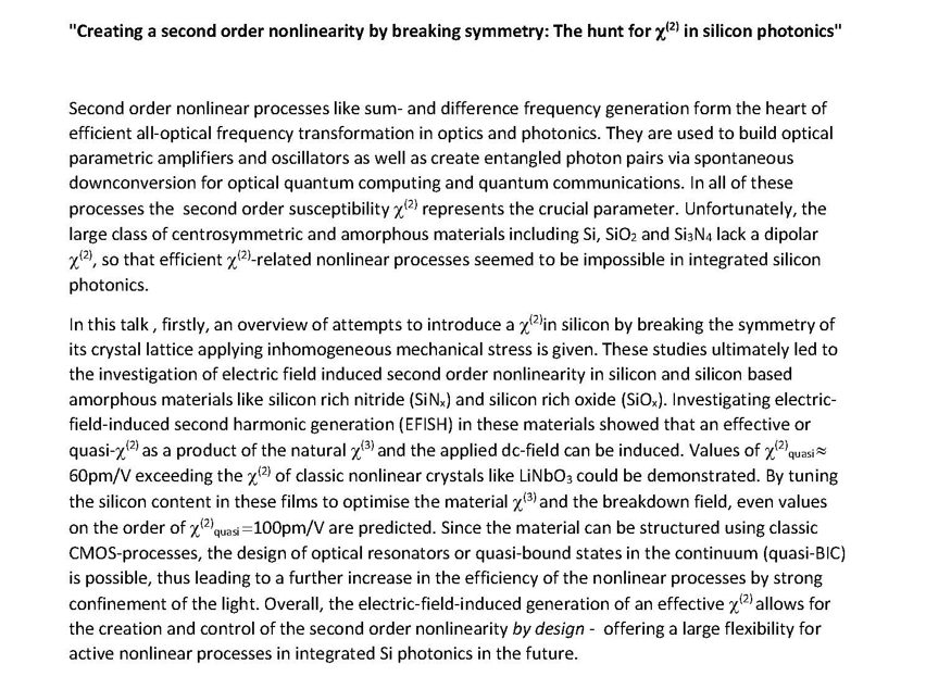 The image is a screenshot of a text-based document, likely an abstract for a scientific talk. The title is "Creating a second order nonlinearity by breaking symmetry: The hunt for $\chi^{(2)}$ in silicon photonics."The abstract covers the following key points:The Problem: Second-order nonlinear processes (like sum- and difference frequency generation) are essential for frequency transformation and quantum computing, but materials like Si, $\text{SiO}_2$, and $\text{Si}_3\text{N}_4$ lack a natural dipolar second-order susceptibility ($\chi^{(2)}$) due to their centrosymmetric structure.Methodology: The talk explores breaking symmetry by applying inhomogeneous mechanical stress and investigating electric-field-induced second-order nonlinearity (EFISH) in materials like silicon-rich nitride ($\text{SiN}_x$) and silicon-rich oxide ($\text{SiO}_x$).Findings: Researchers demonstrated a quasi-$\chi^{(2)}$ value of approximately 60pm/V, which exceeds that of classic nonlinear crystals like $\text{LiNbO}_3$. Predictions suggest values could reach 100pm/V by optimizing silicon content and breakdown fields.Conclusion: Because these materials are compatible with standard CMOS processes, it allows for the creation and control of second-order nonlinearity "by design," providing flexibility for future integrated silicon photonics.