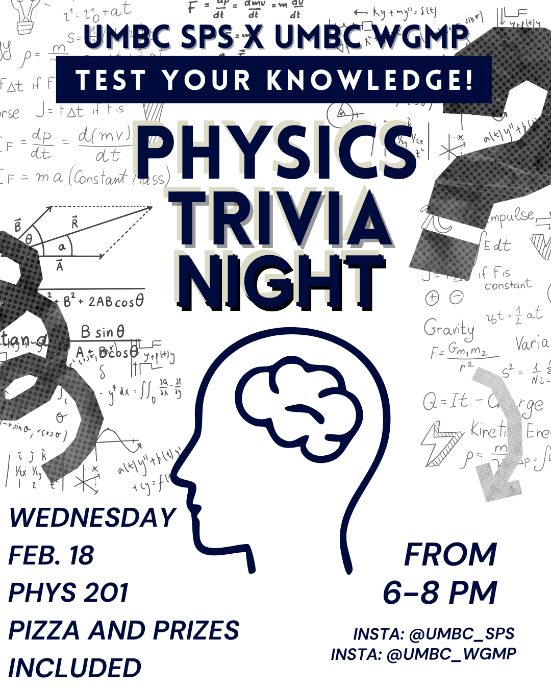 An event flyer for "Physics Trivia Night," a collaboration between UMBC SPS (Society of Physics Students) and UMBC WGMP (Women and Gender Minorities in Physics).

The flyer features a white background covered in various hand-drawn physics equations, diagrams, and mathematical symbols (such as Newton's Second Law, vector diagrams, and gravity formulas). In the center is a minimalist dark blue line-art silhouette of a human head with a brain inside.

The text details are as follows:

Event Title: Physics Trivia Night: Test Your Knowledge!

Date: Wednesday, Feb. 18

Time: From 6–8 PM

Location: PHYS 201

Perks: Pizza and prizes included.

Social Media: Instagram handles @UMBC_SPS and @UMBC_WGMP.