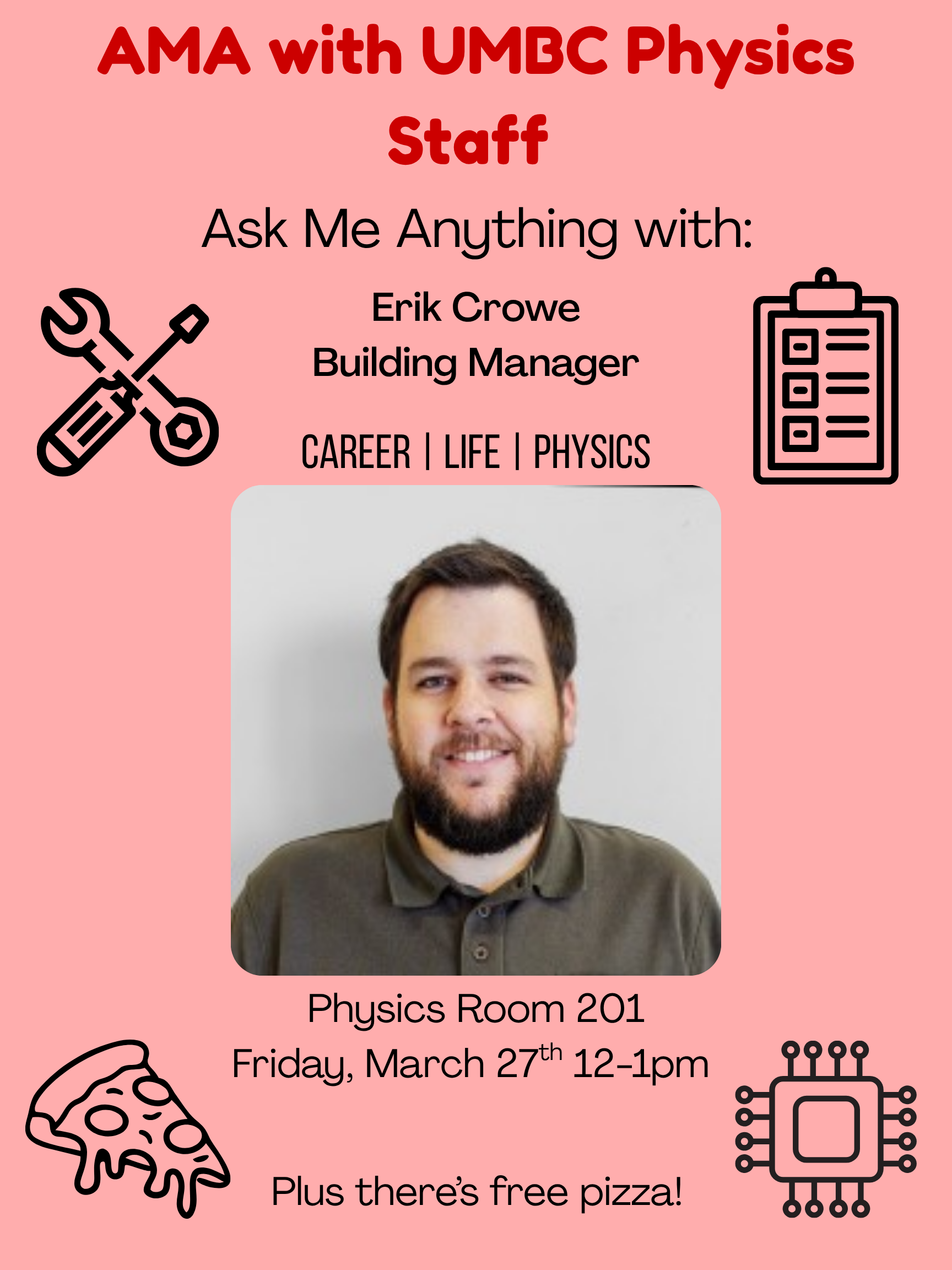 An event flyer for an "AMA with UMBC Physics Staff" featuring Erik Crowe, Building Manager.
                  
                  The flyer is pink with a photo of a smiling man with a beard and brown hair in the center. Surrounding the photo are icons of tools, a clipboard, a slice of pizza, and a microchip.
                  
                  Text on the flyer includes:
                  
                  Header: AMA with UMBC Physics Staff: Ask Me Anything with Erik Crowe, Building Manager.
                  
                  Topics: CAREER | LIFE | PHYSICS
                  
                  Location: Physics Room 201
                  
                  Date/Time: Friday, March 27th, 12-1pm
                  
                  Note: Plus there's free pizza!