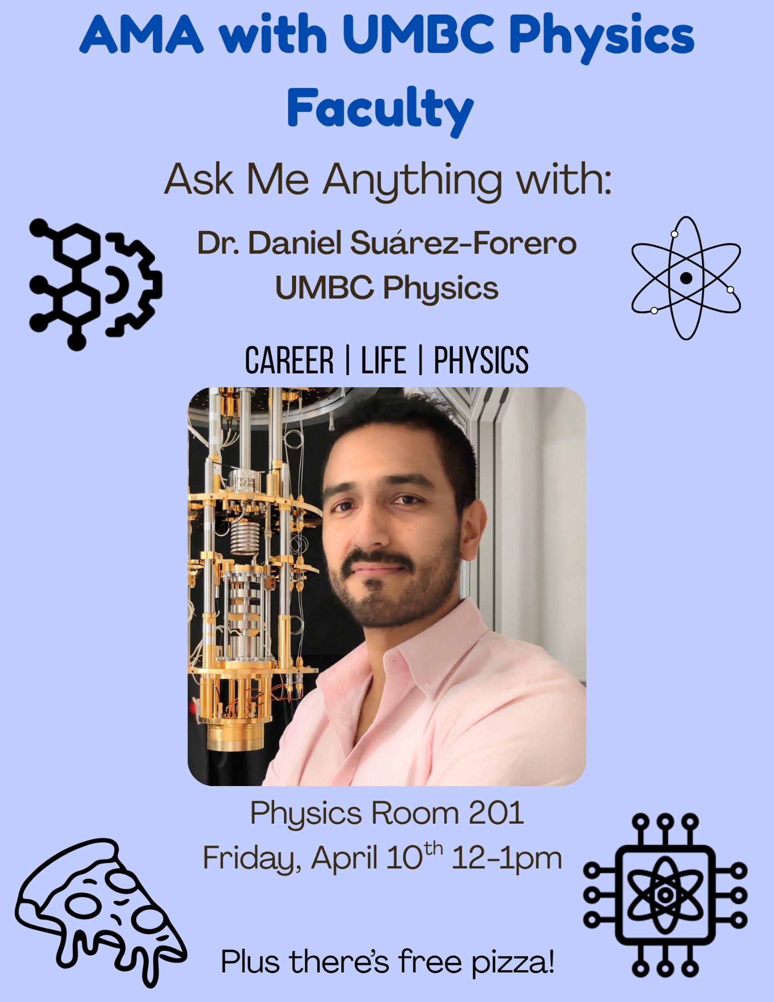 Gemini said An "Ask Me Anything" (AMA) event flyer featuring Dr. Daniel Suárez-Forero from UMBC Physics. The flyer has a light blue background with various icons related to science and pizza.  AMA with UMBC Physics Faculty The Guest Dr. Daniel Suárez-Forero from UMBC Physics. The center of the flyer features a photo of Dr. Suárez-Forero, a man with dark hair and a beard wearing a light pink shirt, standing in front of a complex piece of laboratory equipment.  Topics Career  Life  Physics  Event Details Location: Physics Room 201  Date: Friday, April 10th  Time: 12:00 PM – 1:00 PM  Bonus: Plus there's free pizza!  Visual Elements The flyer includes black line-art icons in the corners:  Top-left: A molecular structure.  Top-right: An atom with orbiting electrons.  Bottom-left: A slice of pizza.  Bottom-right: A computer chip with an atom symbol in the center.